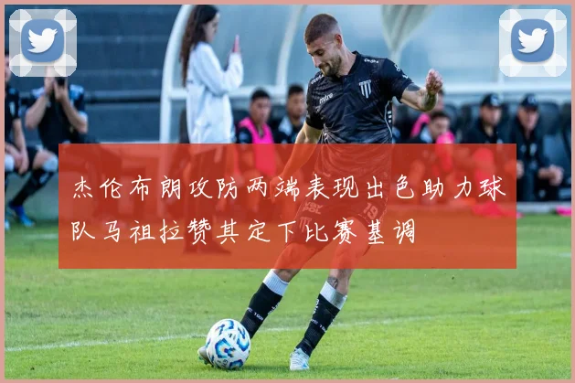 杰伦布朗攻防两端表现出色助力球队马祖拉赞其定下比赛基调