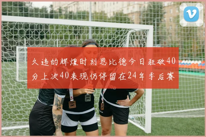 久违的辉煌时刻恩比德今日狂砍40分上次40表现仍停留在24年季后赛