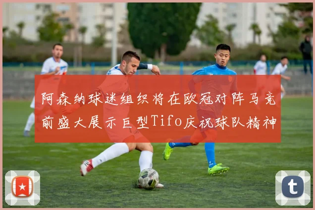 阿森纳球迷组织将在欧冠对阵马竞前盛大展示巨型Tifo庆祝球队精神