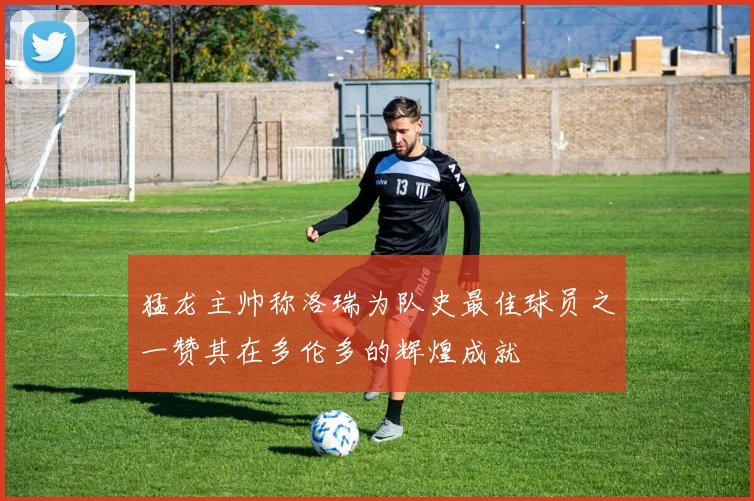 猛龙主帅称洛瑞为队史最佳球员之一赞其在多伦多的辉煌成就