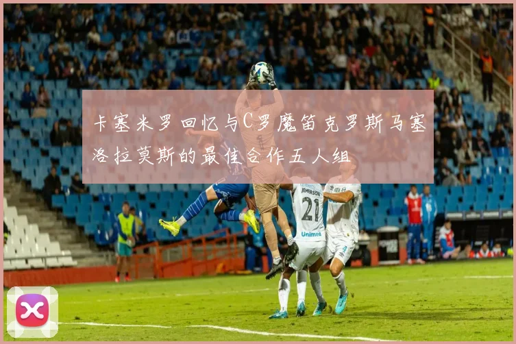 卡塞米罗回忆与C罗魔笛克罗斯马塞洛拉莫斯的最佳合作五人组
