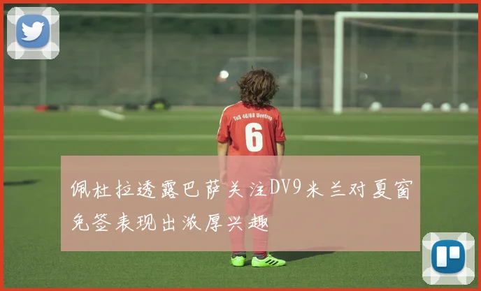佩杜拉透露巴萨关注DV9米兰对夏窗免签表现出浓厚兴趣