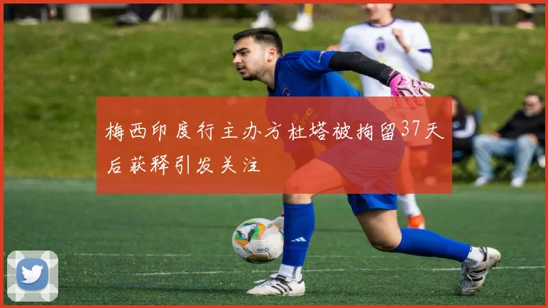 梅西印度行主办方杜塔被拘留37天后获释引发关注