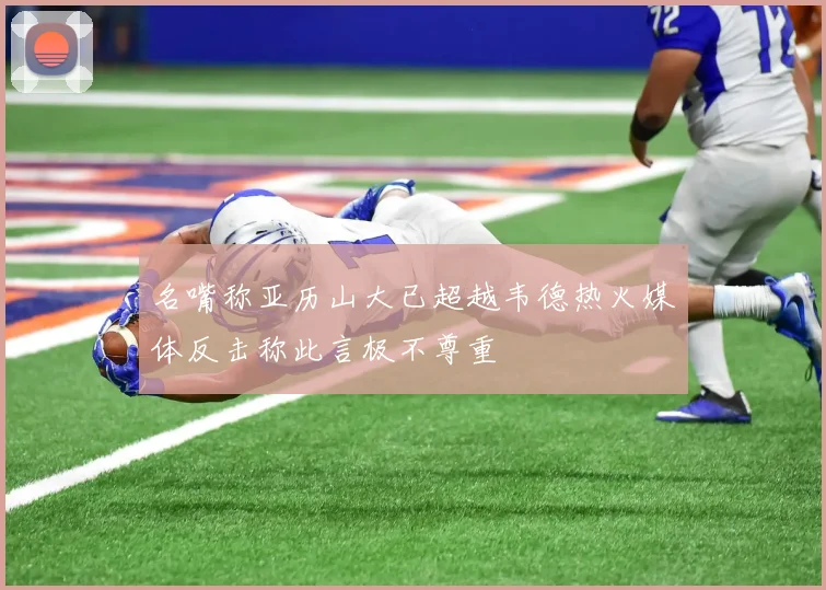 名嘴称亚历山大已超越韦德热火媒体反击称此言极不尊重