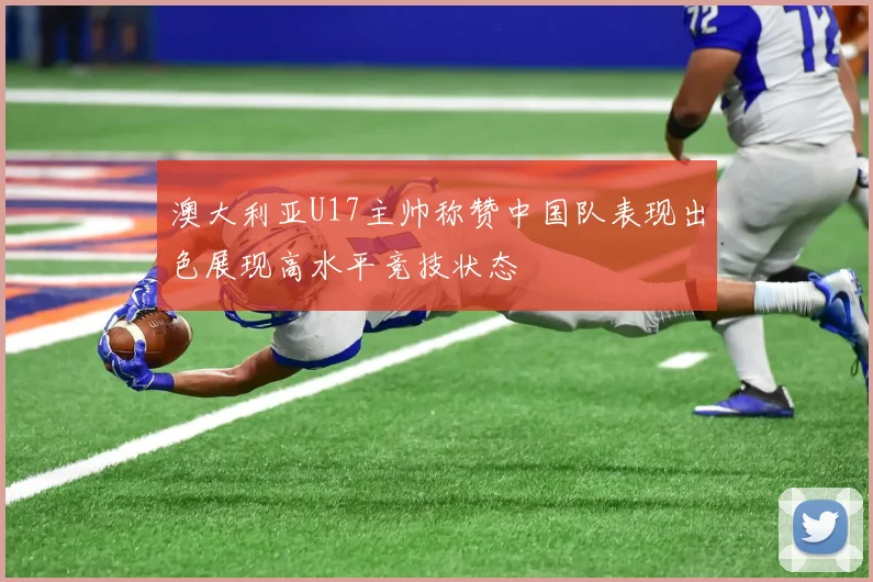 澳大利亚U17主帅称赞中国队表现出色展现高水平竞技状态