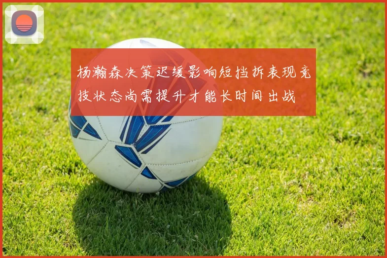 杨瀚森决策迟缓影响短挡拆表现竞技状态尚需提升才能长时间出战