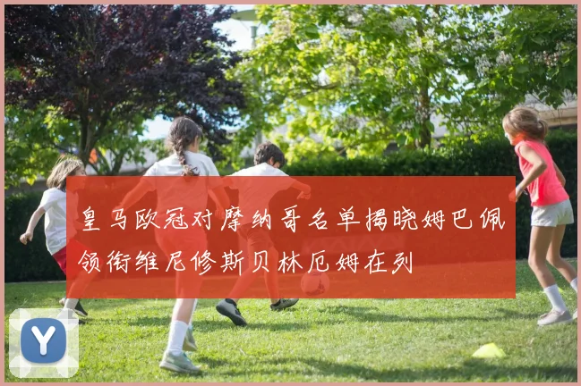 皇马欧冠对摩纳哥名单揭晓姆巴佩领衔维尼修斯贝林厄姆在列