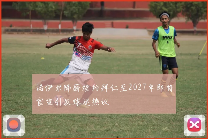 诺伊尔降薪续约拜仁至2027年即将官宣引发球迷热议