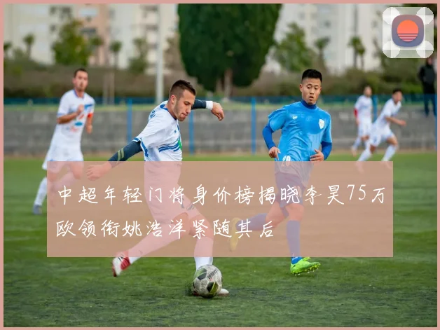 中超年轻门将身价榜揭晓李昊75万欧领衔姚浩洋紧随其后