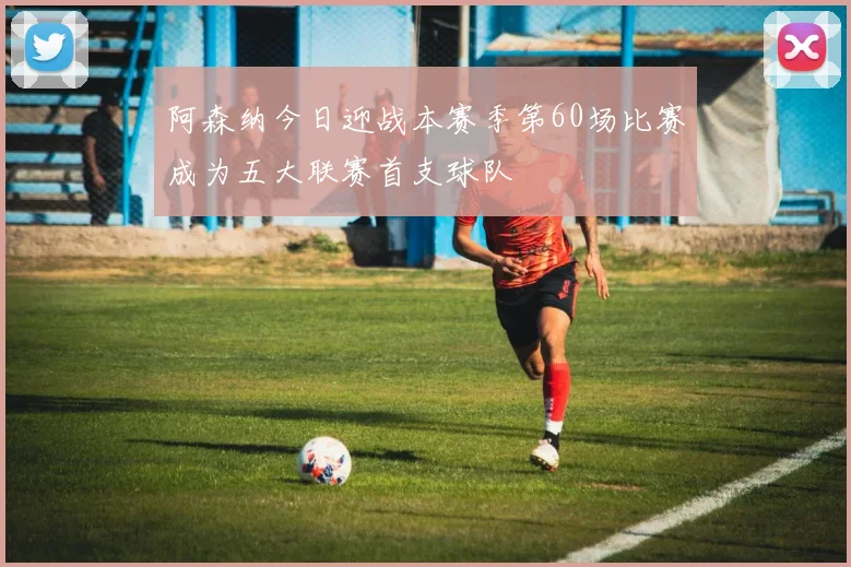 阿森纳今日迎战本赛季第60场比赛成为五大联赛首支球队