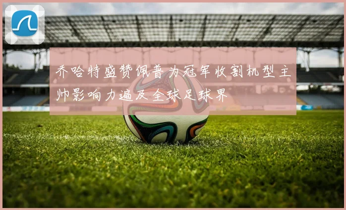 乔哈特盛赞佩普为冠军收割机型主帅影响力遍及全球足球界